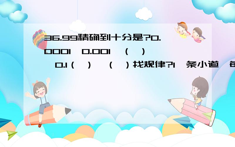 36.99精确到十分是?0.0001,0.001,（ ）,0.1（ ）,（ ）找规律?1一条小道,每天修125M,18天完,提前3天完.平均每天修几米?2每100克糖水含糖5.5克,1千克糖水含糖多少克?1吨糖水含糖几千克?3把一个小数扩