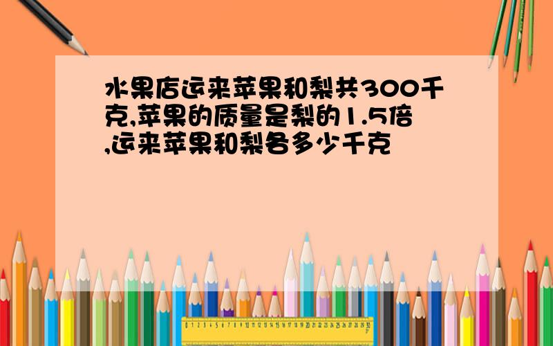 水果店运来苹果和梨共300千克,苹果的质量是梨的1.5倍,运来苹果和梨各多少千克