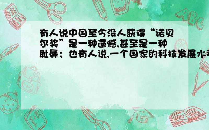 有人说中国至今没人获得“诺贝尔奖”是一种遗憾,甚至是一种耻辱；也有人说,一个国家的科技发展水平和文化发展水平,并不能用“诺贝尔奖”来衡量,所以得不得这个奖无所谓.你同意哪种