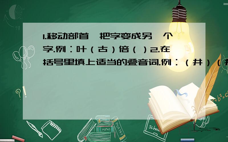 1.移动部首,把字变成另一个字.例：叶（古）倍（）2.在括号里填上适当的叠音词.例：（井）（井）有条（）（）有据 （）（）不安3.补充名言佳句.欲要看究竟,____________________.滴水能把石穿