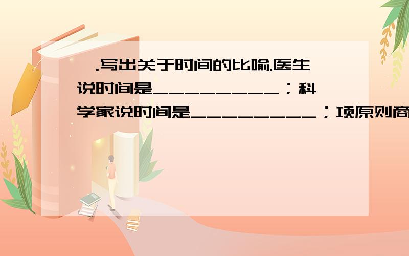 一.写出关于时间的比喻.医生说时间是________；科学家说时间是________；项原则商人说时间是_______；军事家说时间是________.二.按要求写成语.1.源自历史故事的成语：__________、_____________、______