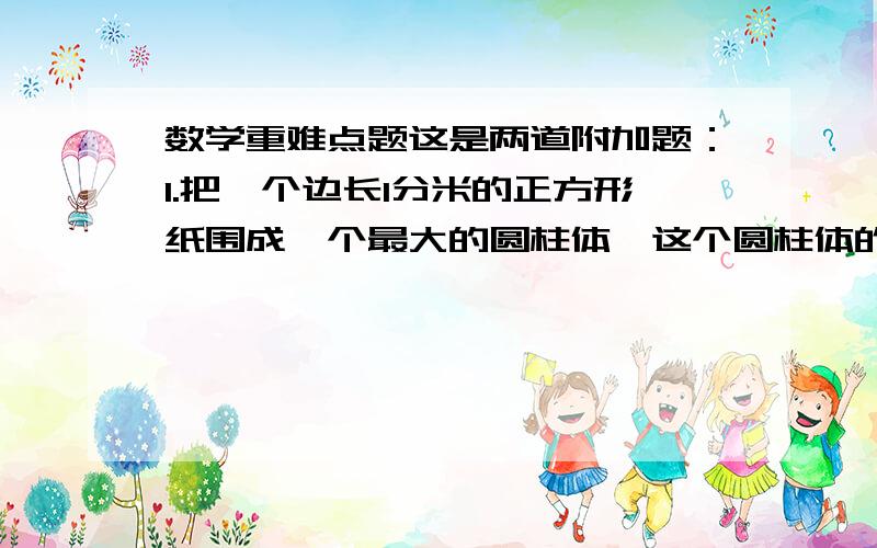 数学重难点题这是两道附加题：1.把一个边长1分米的正方形纸围成一个最大的圆柱体,这个圆柱体的体积是多少立方分米?（保留pai）2.把一个长20㎝,宽15㎝的长方形2种不同的方法计算,问：2种