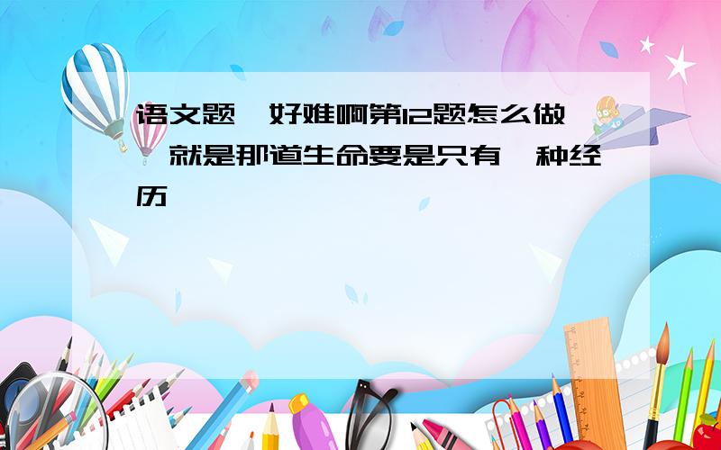 语文题,好难啊第12题怎么做,就是那道生命要是只有一种经历,