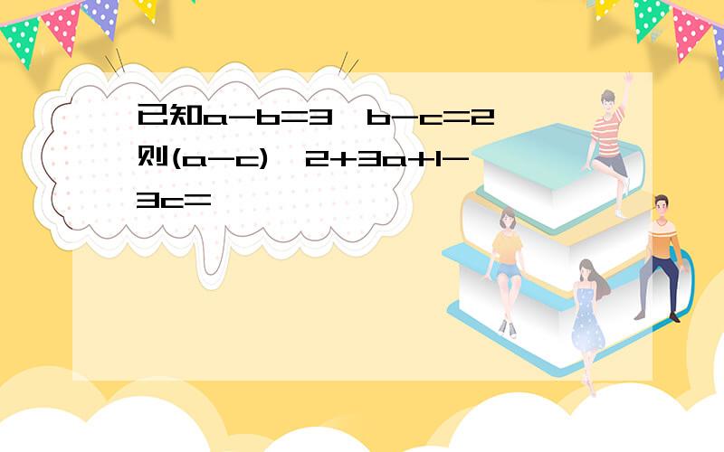 已知a-b=3,b-c=2,则(a-c)^2+3a+1-3c=