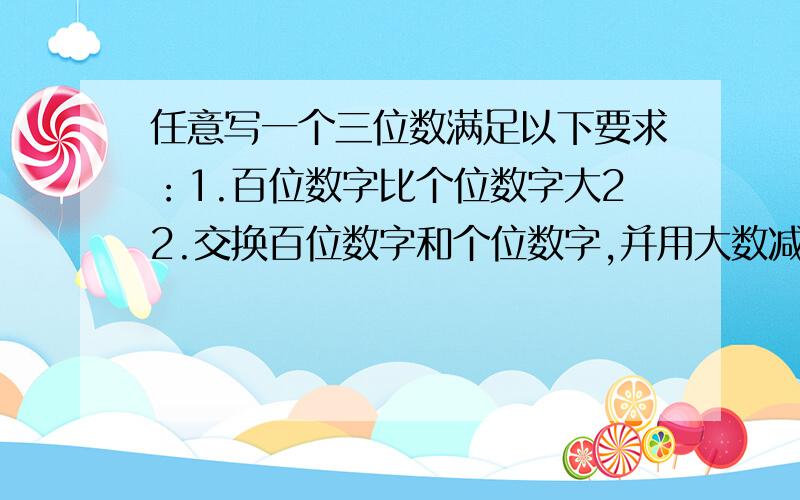 任意写一个三位数满足以下要求：1.百位数字比个位数字大22.交换百位数字和个位数字,并用大数减去小数.3.交换差的百位数字和个位数字,并与前面大数减去小数的差作加法结果每次都是1089,