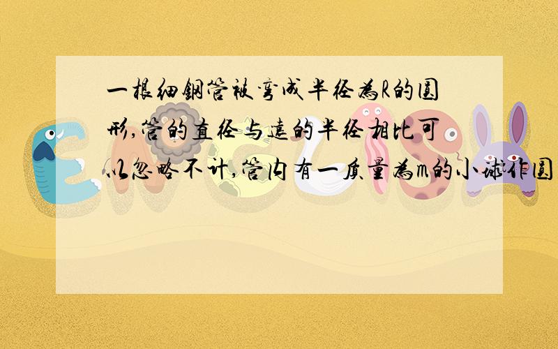 一根细钢管被弯成半径为R的圆形,管的直径与远的半径相比可以忽略不计,管内有一质量为m的小球作圆周运动,某次小球经过最低点时对管的压力为6mg,此后它转过半周后刚好能通过最高点,则在