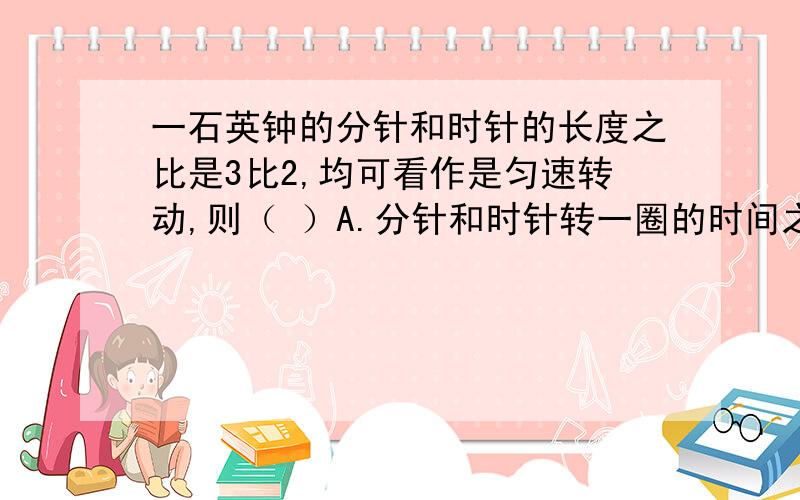 一石英钟的分针和时针的长度之比是3比2,均可看作是匀速转动,则（ ）A.分针和时针转一圈的时间之比为1比60B.分针和时针的针尖转动的线速度之比是40比1C.分针和时针转动的角速度之比为12比