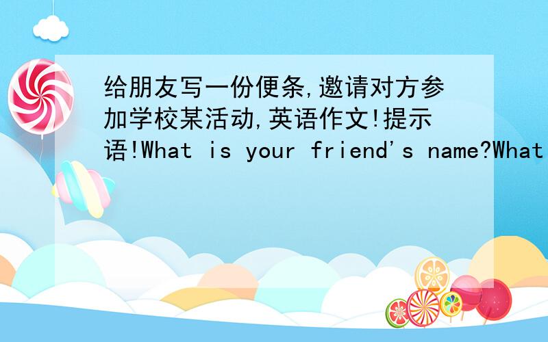 给朋友写一份便条,邀请对方参加学校某活动,英语作文!提示语!What is your friend's name?What does your friend like to do?Whai activity do you have in your school?When is the activity格式要对