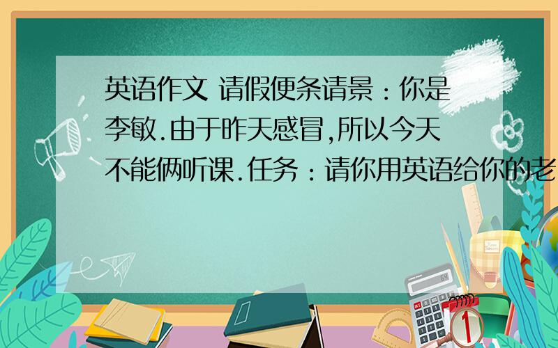 英语作文 请假便条请景：你是李敏.由于昨天感冒,所以今天不能俩听课.任务：请你用英语给你的老师写一张50字左右的便条.告诉他：● 今天不能来听课的原因;● 表示歉意；●希望病好以后