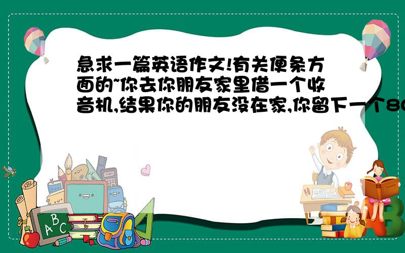 急求一篇英语作文!有关便条方面的~你去你朋友家里借一个收音机,结果你的朋友没在家,你留下一个80词左右的便条,讲述一下你来访的目的,并约定下次见面