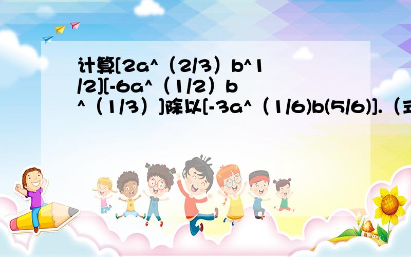 计算[2a^（2/3）b^1/2][-6a^（1/2）b^（1/3）]除以[-3a^（1/6)b(5/6)].（式中字母都是正数）