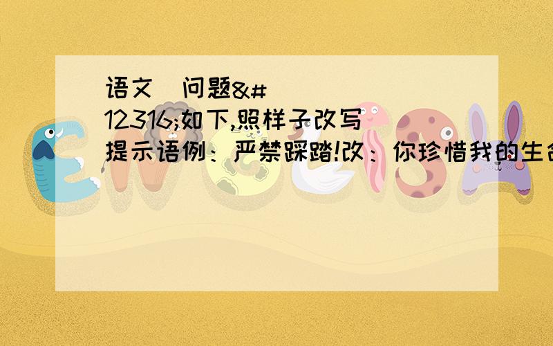 语文〜问题〜如下,照样子改写提示语例：严禁踩踏!改：你珍惜我的生命,我绿化你的视野!上下楼梯不要喧哗!改：