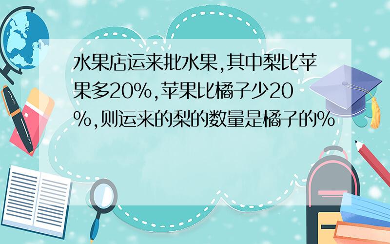 水果店运来批水果,其中梨比苹果多20%,苹果比橘子少20%,则运来的梨的数量是橘子的%