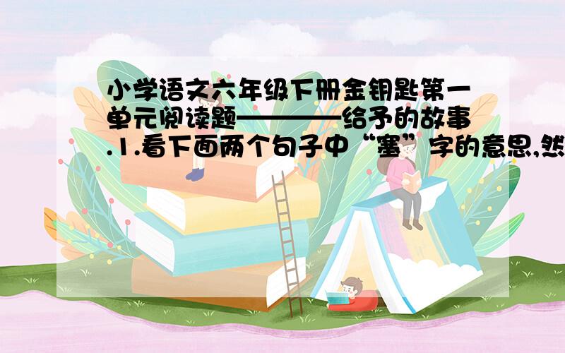 小学语文六年级下册金钥匙第一单元阅读题————给予的故事.1.看下面两个句子中“塞”字的意思,然后按要求填空.（1）壶口被木塞①塞②住.（2）他塞③上木塞④（ ）和（ ）意思相同,