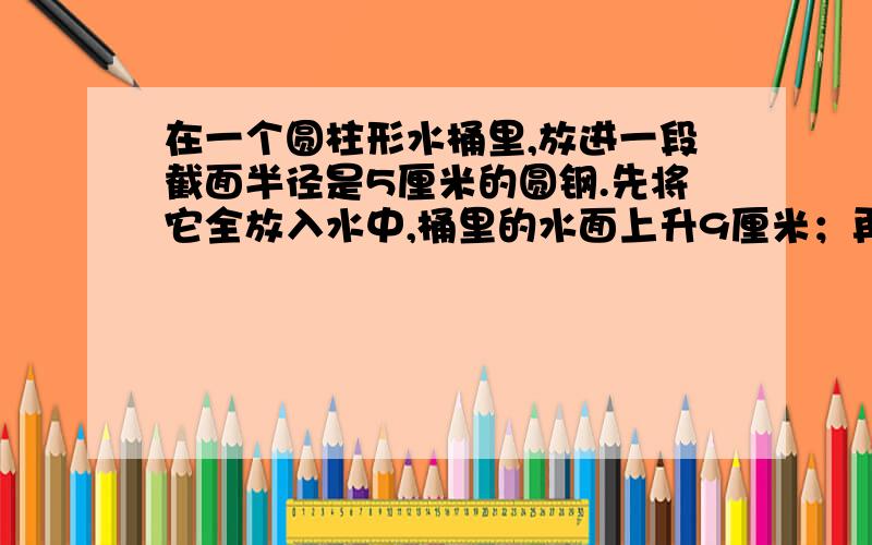 在一个圆柱形水桶里,放进一段截面半径是5厘米的圆钢.先将它全放入水中,桶里的水面上升9厘米；再把水中的圆钢露出8厘米长,这时桶里的水面就下降4厘米.这段圆钢的体积是多少?