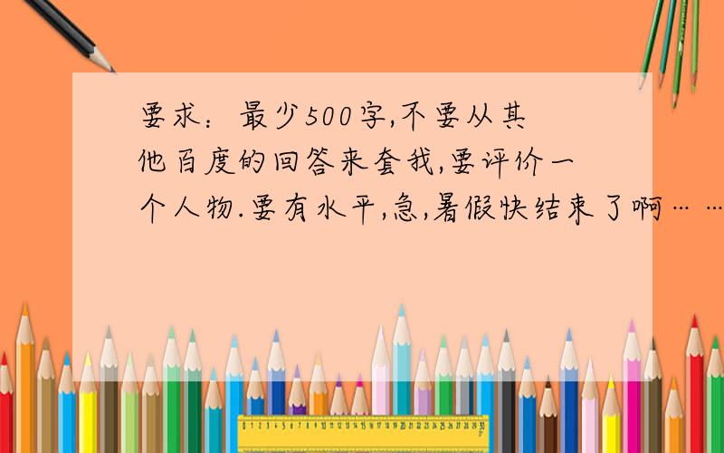 要求：最少500字,不要从其他百度的回答来套我,要评价一个人物.要有水平,急,暑假快结束了啊……帮帮忙……高悬赏……满意的另有50悬赏……急……全部都是抄袭!尤其是三楼!不要face!自己