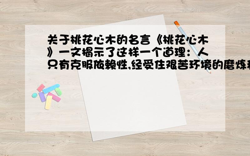 关于桃花心木的名言《桃花心木》一文揭示了这样一个道理：人只有克服依赖性,经受住艰苦环境的磨炼和考验,才能走向成功与辉煌.寓含这样道理的名言、警句有哪些?