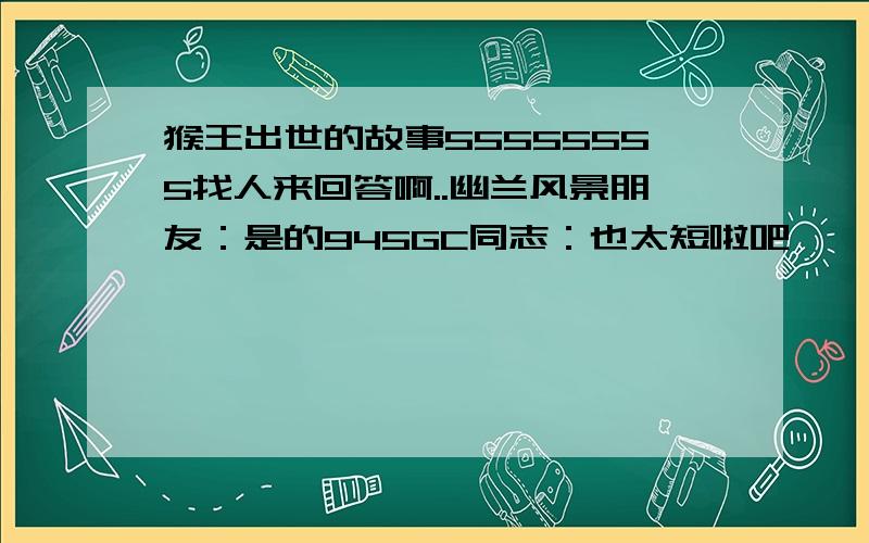 猴王出世的故事55555555找人来回答啊..幽兰风景朋友：是的945GC同志：也太短啦吧