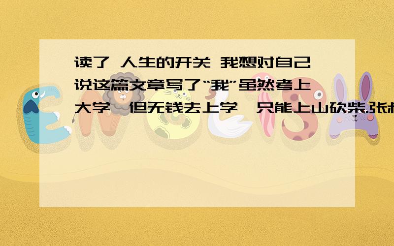 读了 人生的开关 我想对自己说这篇文章写了“我”虽然考上大学,但无钱去上学,只能上山砍柴.张叔知道了“我”的情况,便照顾“我”,给“我”一份好差事.大毛叫“我”给他多记点,然后 把