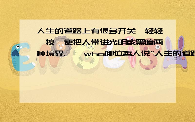 人生的道路上有很多开关,轻轻一按,便把人带进光明或黑暗两种境界.……who哪位哲人说“人生的道路上有很多开关,轻轻一按,便把人带进光明或黑暗两种境界.”