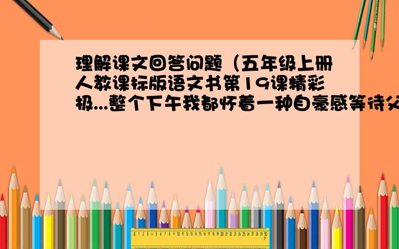 理解课文回答问题（五年级上册人教课标版语文书第19课精彩极...整个下午我都怀着一种自豪感等待父亲回来.我用最漂亮的花体字把诗认认真真地重新誊写了一遍,还用彩色笔在它的周围描上