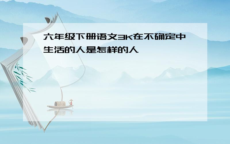 六年级下册语文3K在不确定中生活的人是怎样的人