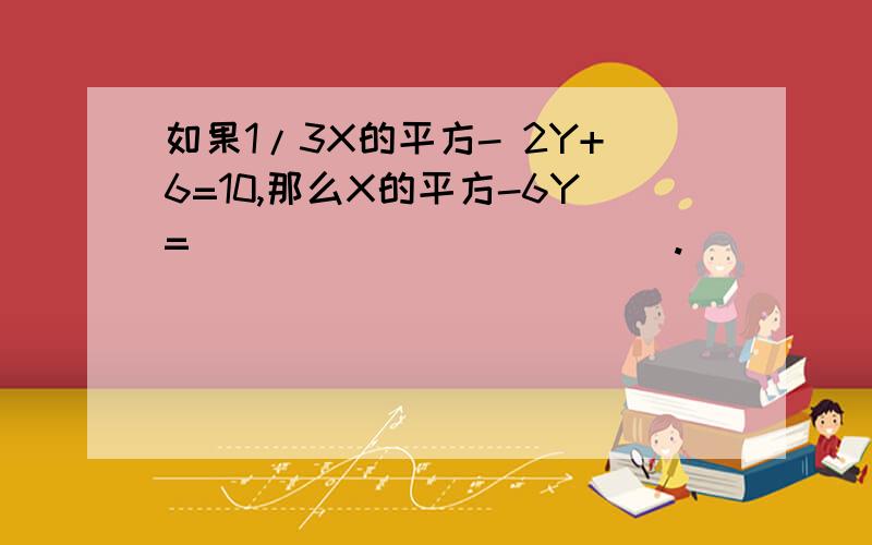 如果1/3X的平方- 2Y+6=10,那么X的平方-6Y=____________.