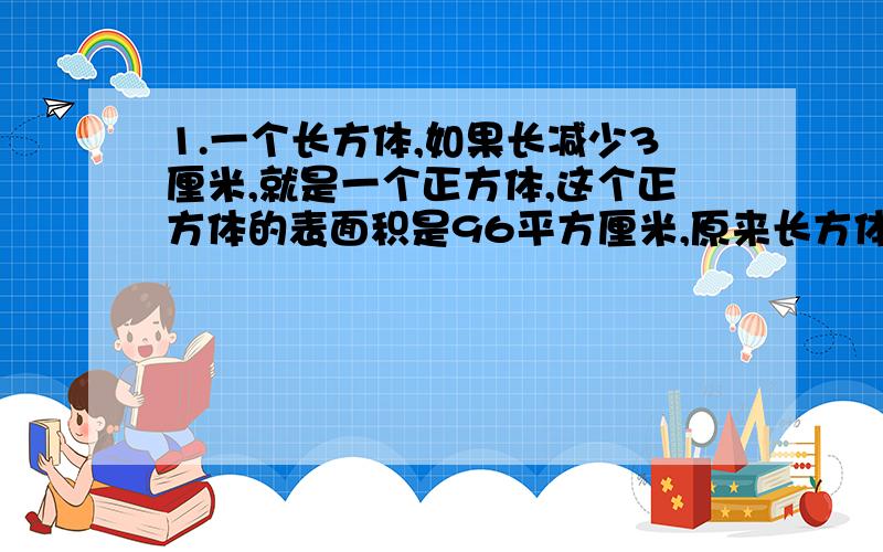 1.一个长方体,如果长减少3厘米,就是一个正方体,这个正方体的表面积是96平方厘米,原来长方体的体积是多少立方厘米?2.一块长方形纸板,长8厘米,宽6厘米,把它折成底面为正方形的长方体侧面,