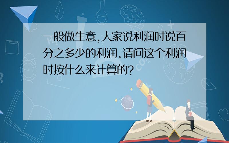 一般做生意,人家说利润时说百分之多少的利润,请问这个利润时按什么来计算的?