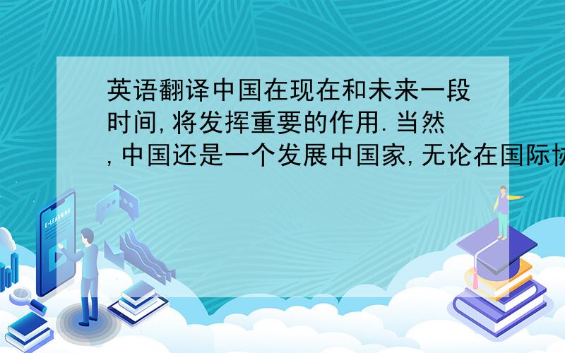 英语翻译中国在现在和未来一段时间,将发挥重要的作用.当然,中国还是一个发展中国家,无论在国际协调行动中,还是在改革国际金融体系中,我们既要乘势而上,也要量力而行.翻译内容