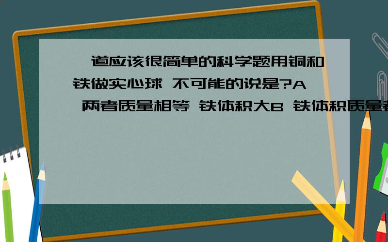 一道应该很简单的科学题用铜和铁做实心球 不可能的说是?A 两者质量相等 铁体积大B 铁体积质量都比铜大C 铜都比铁大D 体积相等 质量铁大看不懂.