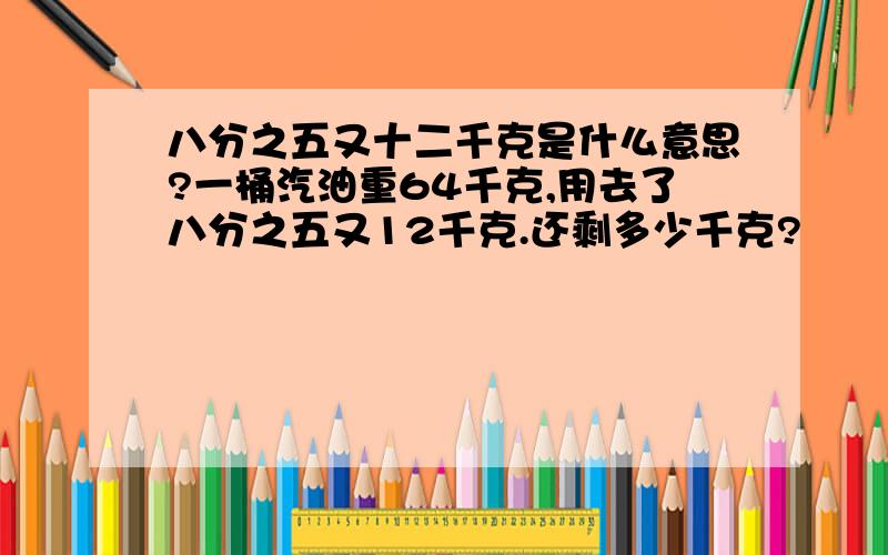 八分之五又十二千克是什么意思?一桶汽油重64千克,用去了八分之五又12千克.还剩多少千克?