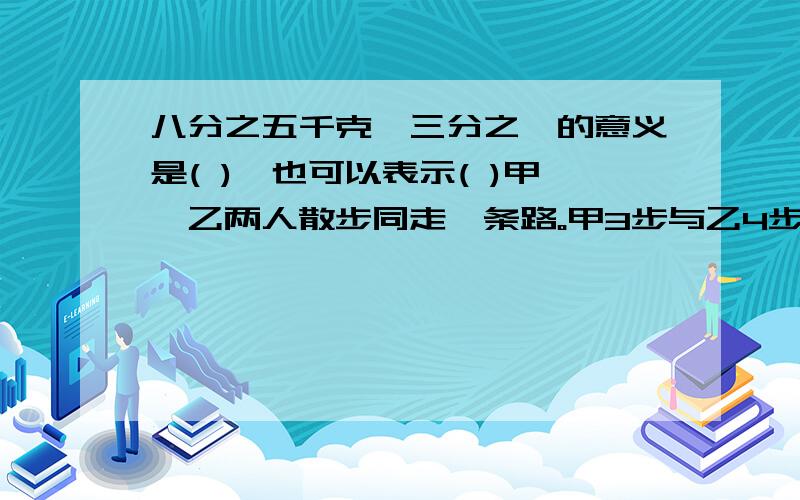 八分之五千克÷三分之一的意义是( ),也可以表示( )甲、乙两人散步同走一条路。甲3步与乙4步的距离相等，已知甲90步走完，以每步长一米，则这段路长（ ）米？