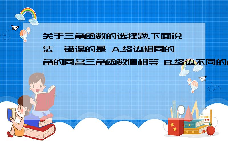 关于三角函数的选择题.下面说法,错误的是 A.终边相同的角的同名三角函数值相等 B.终边不同的角的同名三角函数不相等C.同名三角函数值都不相等的角,终边是不相同的 D.同名三角函数值相