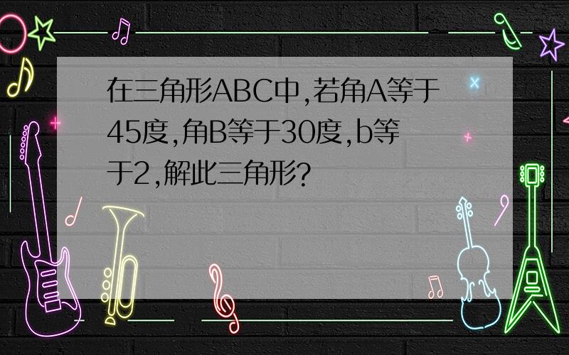 在三角形ABC中,若角A等于45度,角B等于30度,b等于2,解此三角形?