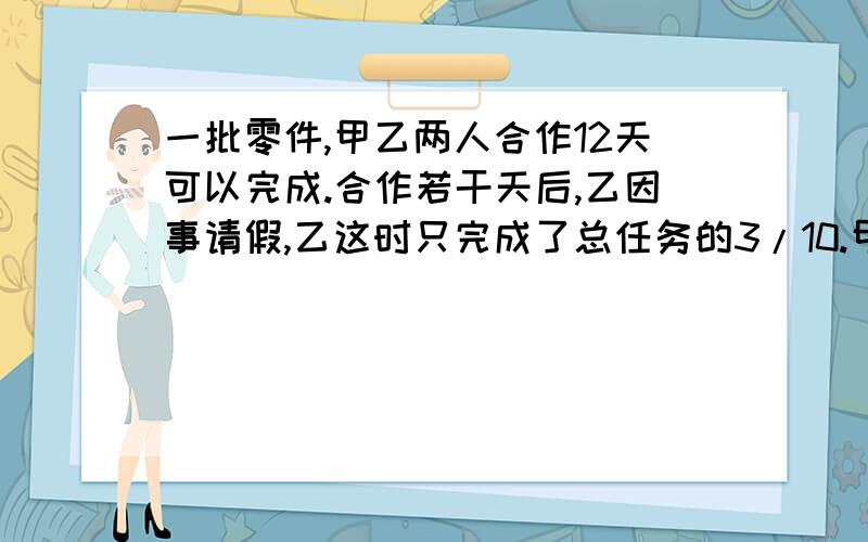 一批零件,甲乙两人合作12天可以完成.合作若干天后,乙因事请假,乙这时只完成了总任务的3/10.甲继续做,从开始到完成任务用了14天.请问,甲单独做了几天?