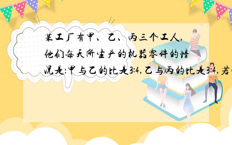 某工厂有甲、乙、丙三个工人,他们每天所生产的机器零件的情况是：甲与乙的比是3:4,乙与丙的比是3:4,若丙每天生产的件数比甲、乙两人生产的和少100件,问：每个工人每天各生产多少件?