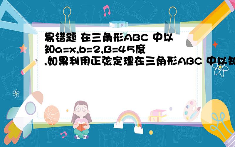 易错题 在三角形ABC 中以知a=x,b=2,B=45度,如果利用正弦定理在三角形ABC 中以知a=x,b=2,B=45度,如果利用正弦定理解三角形有2解,则x的取值范围是（2,2倍根号2）