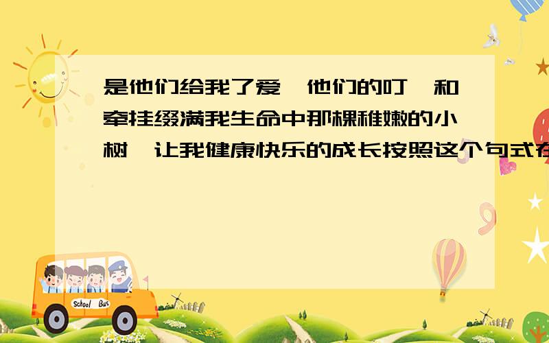 是他们给我了爱,他们的叮咛和牵挂缀满我生命中那棵稚嫩的小树,让我健康快乐的成长按照这个句式在仿写4条明天就考试了,