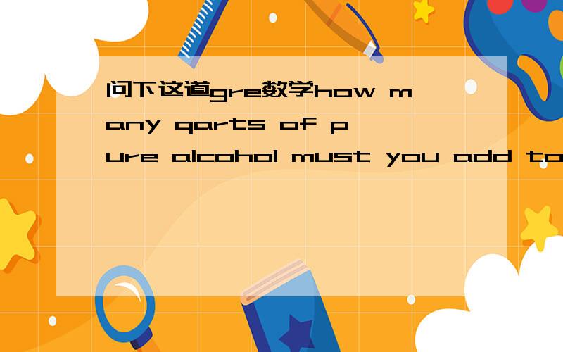 问下这道gre数学how many qarts of pure alcohol must you add to 15 quarts of solution that is 40% alcohol to strengthen it to a solution that is 50% alcohol?