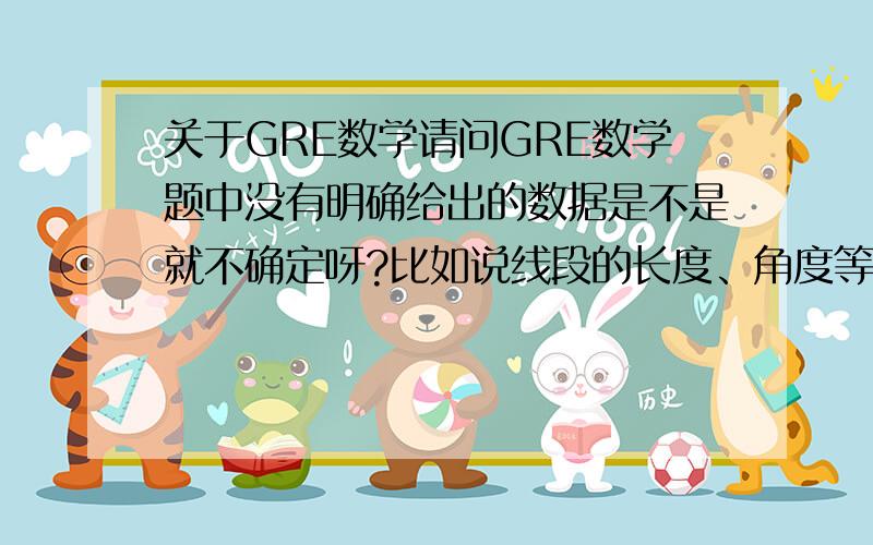 关于GRE数学请问GRE数学题中没有明确给出的数据是不是就不确定呀?比如说线段的长度、角度等等,不能看它给出的图形来做吧