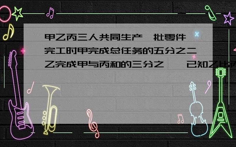 甲乙丙三人共同生产一批零件'完工时甲完成总任务的五分之二乙完成甲与丙和的三分之一,已知乙比丙少生产...甲乙丙三人共同生产一批零件'完工时甲完成总任务的五分之二乙完成甲与丙和