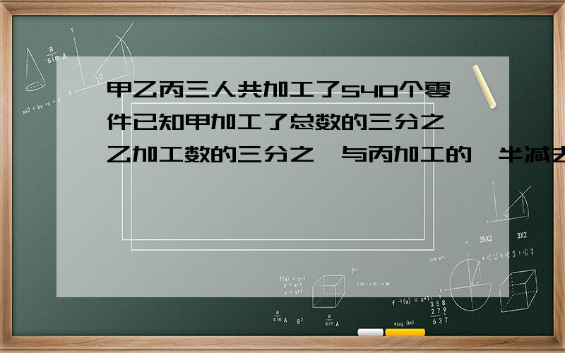 甲乙丙三人共加工了540个零件已知甲加工了总数的三分之一乙加工数的三分之一与丙加工的一半减去30相等丙丙加工了多少个?