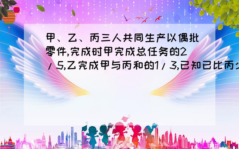 甲、乙、丙三人共同生产以偶批零件,完成时甲完成总任务的2/5,乙完成甲与丙和的1/3,已知已比丙少生产60.求甲完成了多少零件?