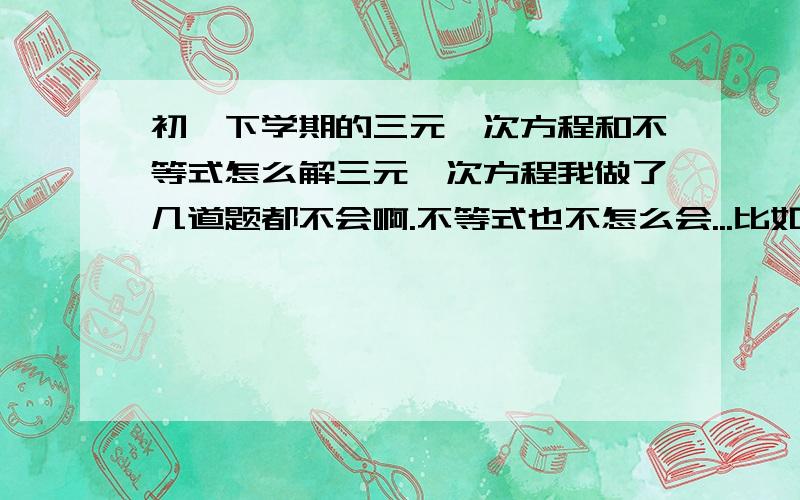 初一下学期的三元一次方程和不等式怎么解三元一次方程我做了几道题都不会啊.不等式也不怎么会...比如有些有一组两个未知数的怎么解.有的两组未知数.一组三个未知数.还有三组都有三个