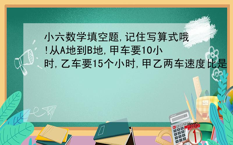 小六数学填空题,记住写算式哦!从A地到B地,甲车要10小时,乙车要15个小时,甲乙两车速度比是（）,按这样的速度,从B地到C地,甲乙两车所用时间的比值是（）.