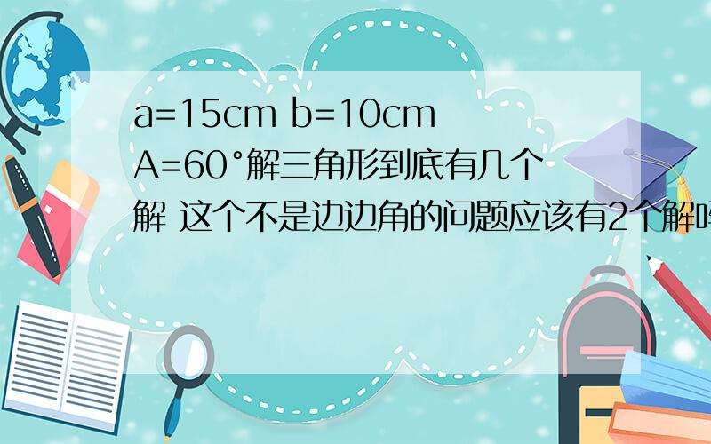 a=15cm b=10cm A=60°解三角形到底有几个解 这个不是边边角的问题应该有2个解吗 可是为什么我的参考书里答案只有一个解呢?