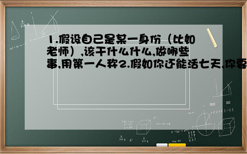 1.假设自己是某一身份（比如老师）,该干什么什么,做哪些事,用第一人称2.假如你还能活七天,你要干点什么（前提是呆在学校里）3.你希望你死后人们在你的葬礼上说些什么（家人,朋友,同事,