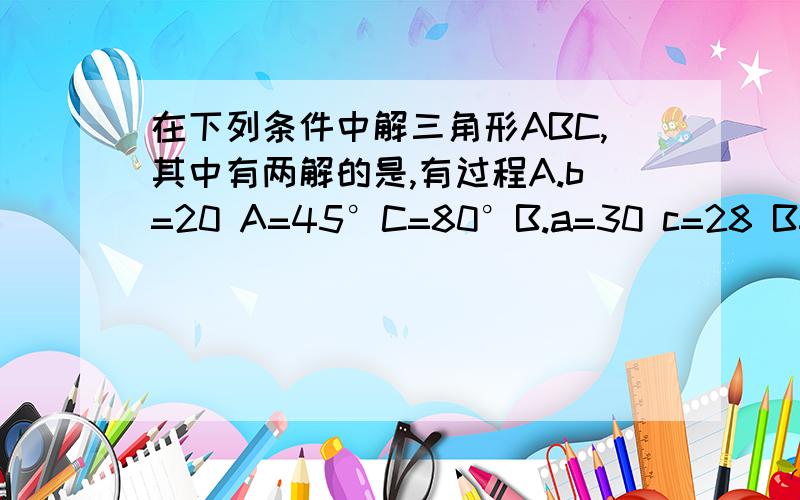 在下列条件中解三角形ABC,其中有两解的是,有过程A.b=20 A=45°C=80°B.a=30 c=28 B=60°C.a=14 c=16 A=45°D.a=12 c=15 A=120°