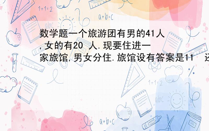 数学题一个旅游团有男的41人,女的有20 人.现要住进一家旅馆,男女分住.旅馆设有答案是11  还是9呀,我知道,如果没要求每间房都注满的话,是9间,但是要求住满的情况下还是9间吗（我算的是11,